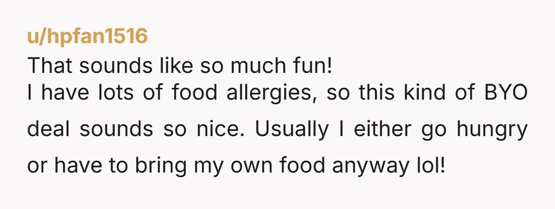 u/hpfan1516 That sounds like so much fun! I have lots of food allergies, so this kind of BYO deal sounds so nice. Usually I either go hungry or have to...