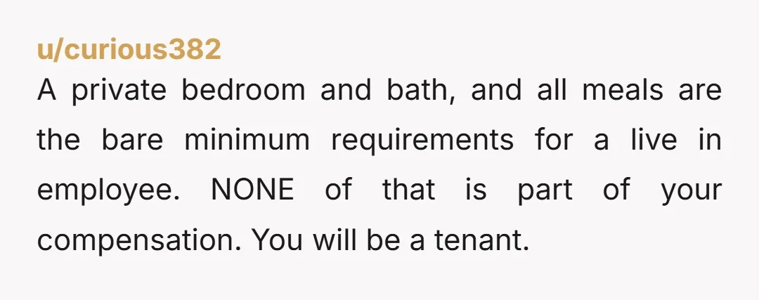 u/curious382 A private bedroom and bath, and all meals are the bare minimum requirements for a live in employee. NONE of that is part of your compensation. You will be...
