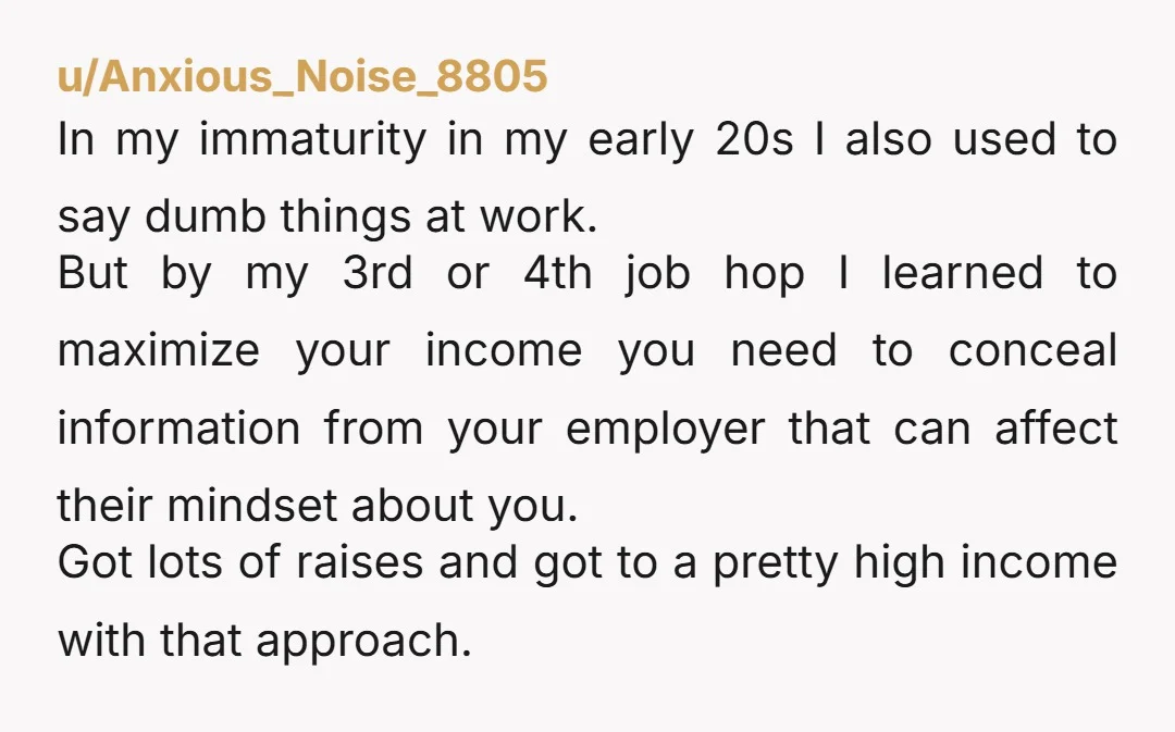 u/Anxious_Noise_8805 In my immaturity in my early 20s I also used to say dumb things at work. But by my 3rd or 4th job hop I learned to maximize your...