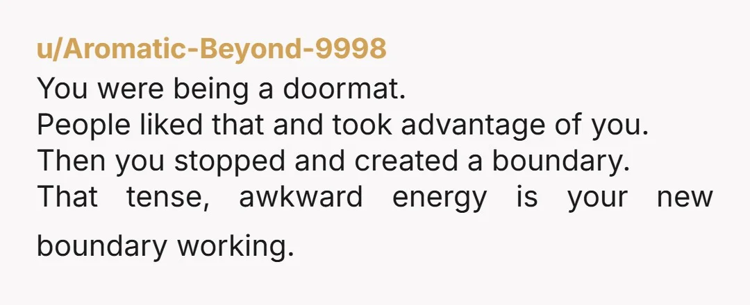 u/Aromatic-Beyond-9998
You were being a doormat.
People liked that and took advantage of you.
Then you stopped and created a boundary.
That tense, awkward energy is your new boundary working.
