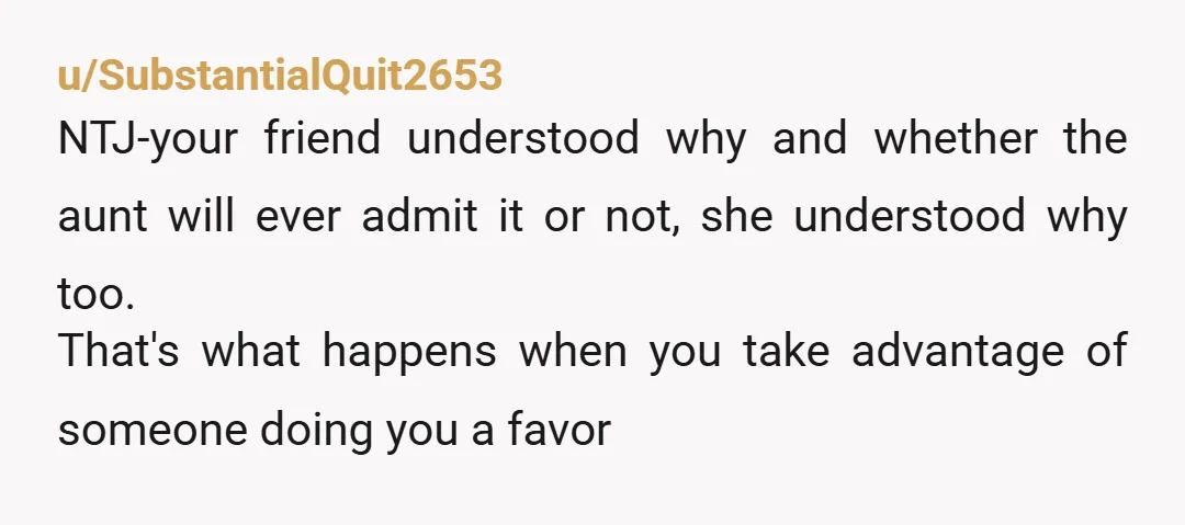 u/SubstantialQuit2653 NTJ-your friend understood why and whether the aunt will ever admit it or not, she understood why too. That's what happens when you take advantage of someone doing you...