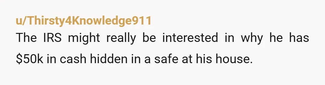 u/Thirsty4Knowledge911
The IRS might really be interested in why he has $50k in cash hidden in a safe at his house.
