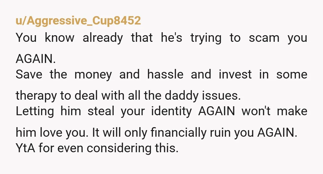 u/Aggressive_Cup8452 You know already that he's trying to scam you AGAIN. Save the money and hassle and invest in some therapy to deal with all the daddy issues.  Letting him...