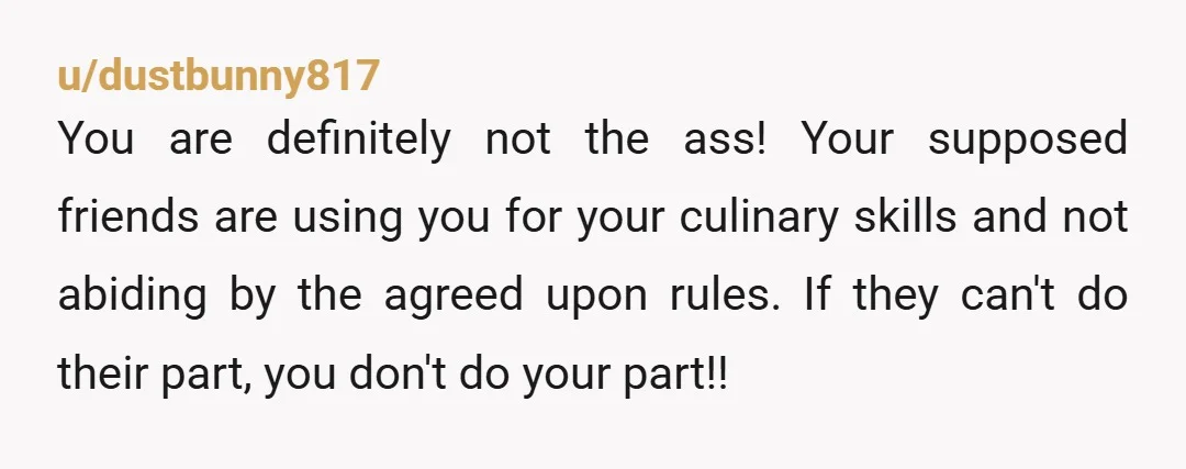 u/dustbunny817 You are definitely not the ass! Your supposed friends are using you for your culinary skills and not abiding by the agreed upon rules. If they can't do their...