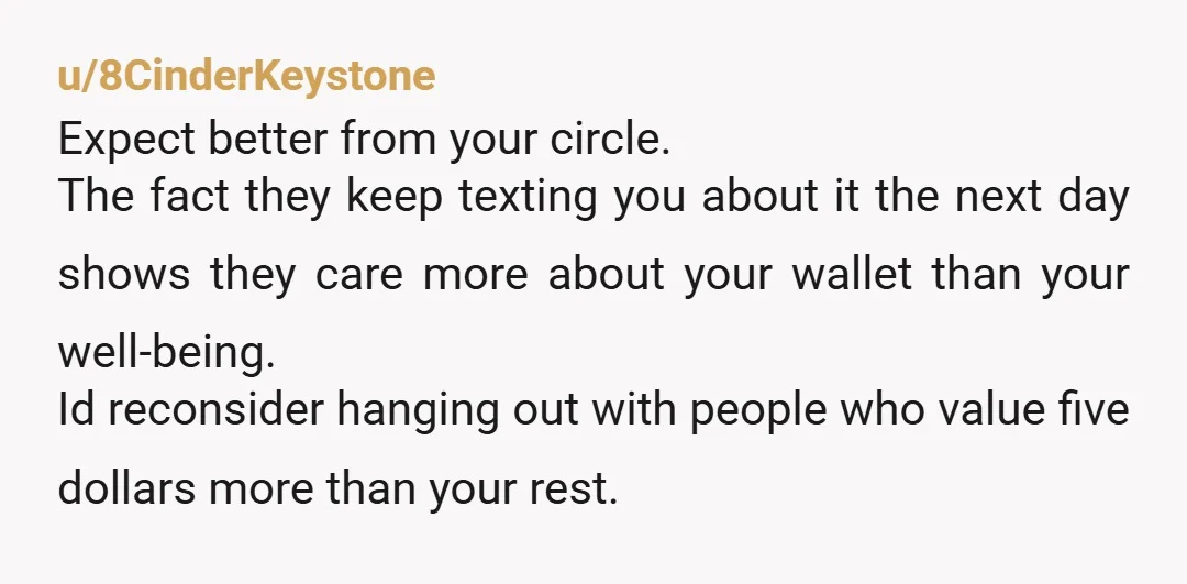u/8CinderKeystone Expect better from your circle. The fact they keep texting you about it the next day shows they care more about your wallet than your well-being. Id reconsider hanging...