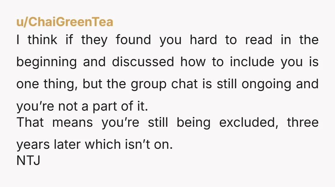 u/ChaiGreenTea I think if they found you hard to read in the beginning and discussed how to include you is one thing, but the group chat is still ongoing and...