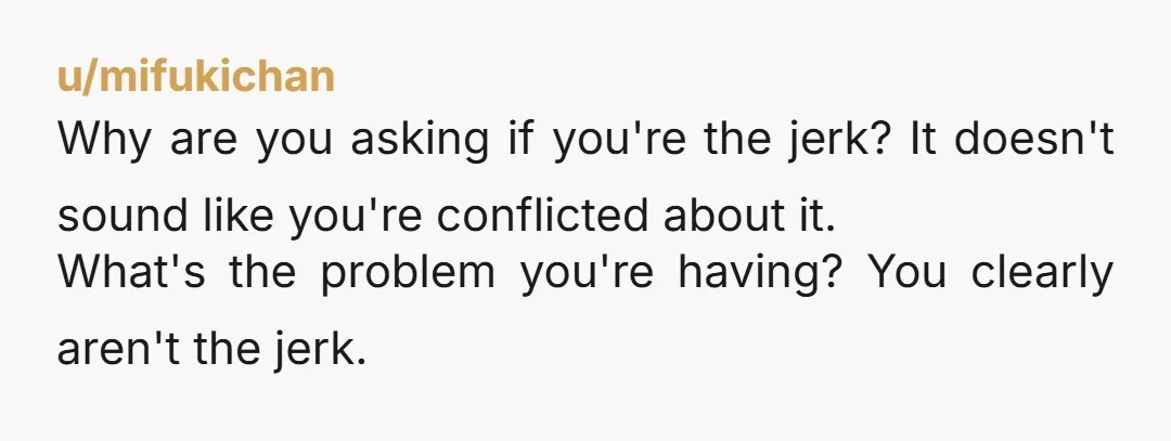 u/mifukichan
Why are you asking if you're the jerk? It doesn't sound like you're conflicted about it.
What's the problem you're having? You clearly aren't the jerk.