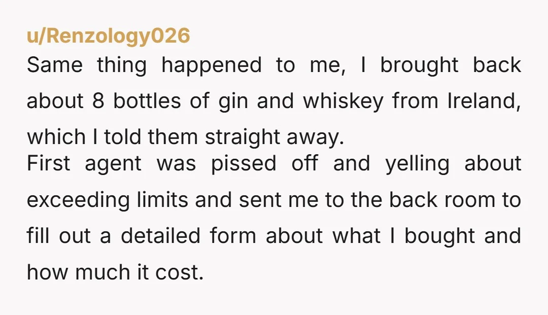 u/Renzology026 Same thing happened to me, I brought back about 8 bottles of gin and whiskey from Ireland, which I told them straight away. First agent was pissed off and...