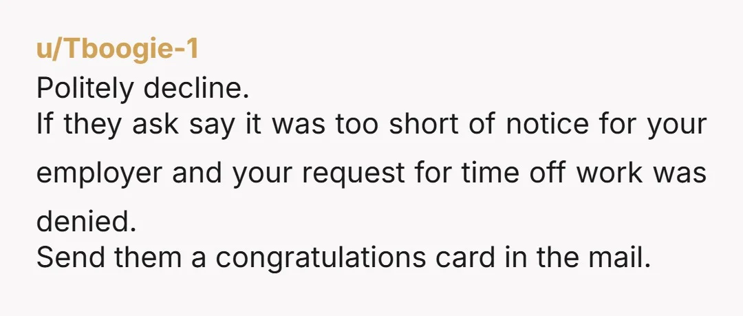 u/Tboogie-1 Politely decline. If they ask say it was too short of notice for your employer and your request for time off work was denied. Send them a congratulations card...