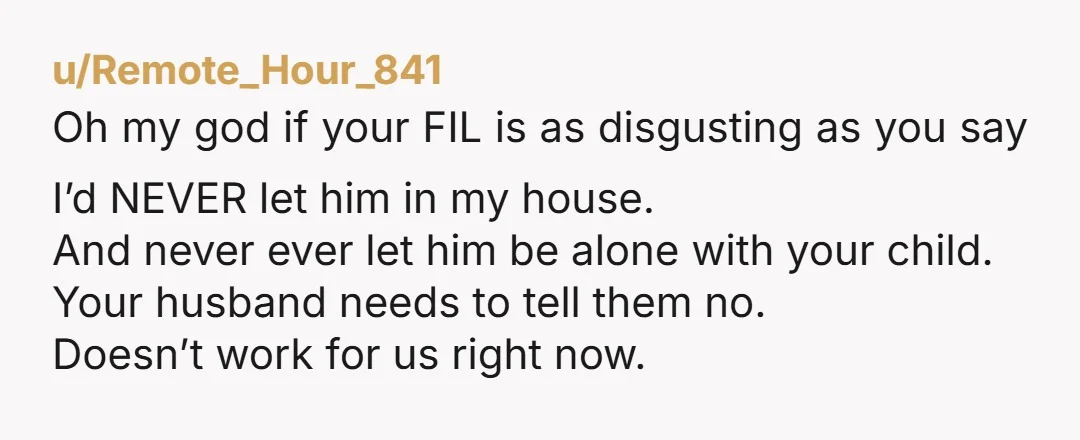 u/Remote_Hour_841 Oh my god if your FIL is as disgusting as you say I’d NEVER let him in my house. And never ever let him be alone with your child....