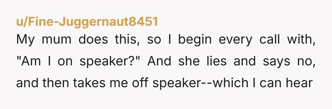u/Fine-Juggernaut8451
My mum does this, so I begin every call with, "Am I on speaker?" And she lies and says no, and then takes me off speaker--which I can hear