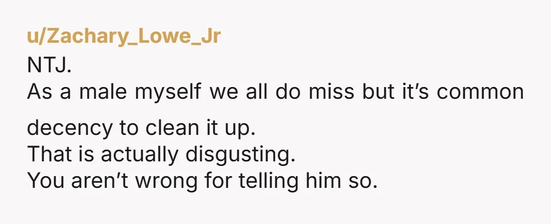 u/Zachary_Lowe_Jr
NTJ.
As a male myself we all do miss but it’s common decency to clean it up.
That is actually disgusting.
You aren’t wrong for telling him so.