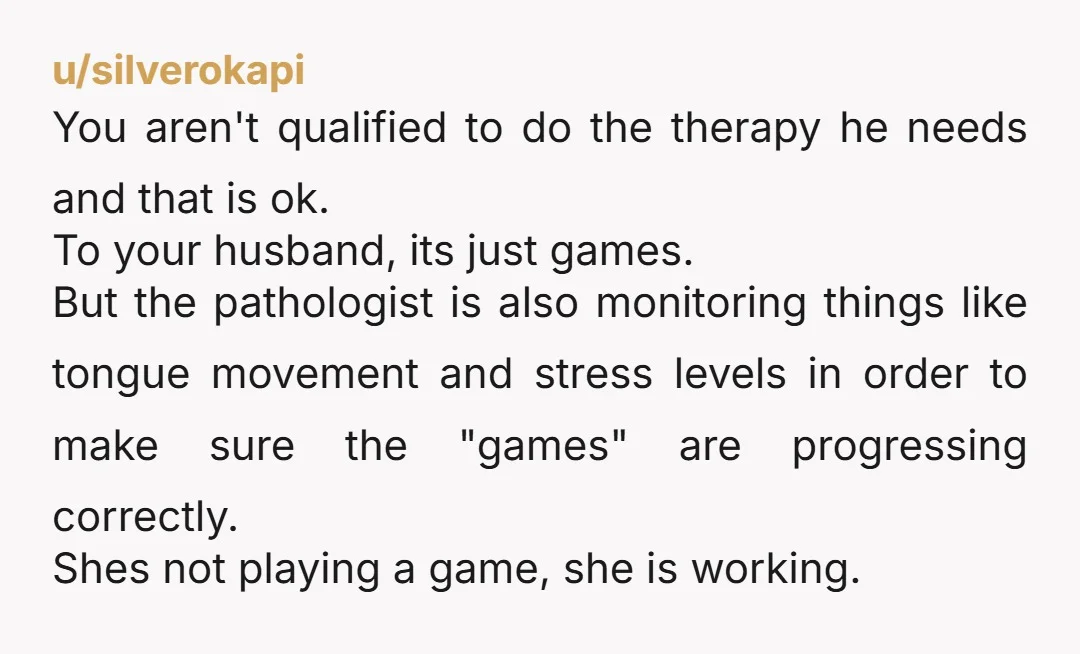 u/silverokapi You aren't qualified to do the therapy he needs and that is ok. To your husband, its just games. But the pathologist is also monitoring things like tongue movement...