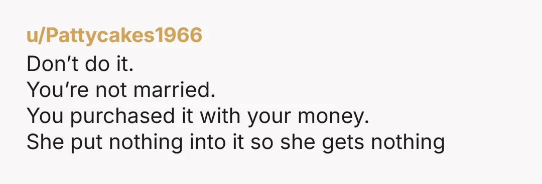 u/Pattycakes1966
Don’t do it.
You’re not married.
You purchased it with your money.
She put nothing into it so she gets nothing