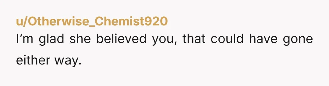 u/Otherwise_Chemist920
I’m glad she believed you, that could have gone either way.
