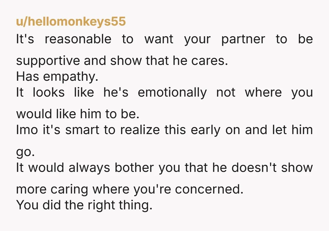 u/hellomonkeys55 It's reasonable to want your partner to be supportive and show that he cares. Has empathy. It looks like he's emotionally not where you would like him to be....