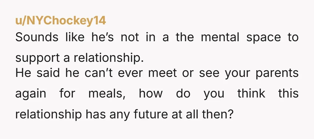 u/NYChockey14 Sounds like he’s not in a the mental space to support a relationship. He said he can’t ever meet or see your parents again for meals, how do you...