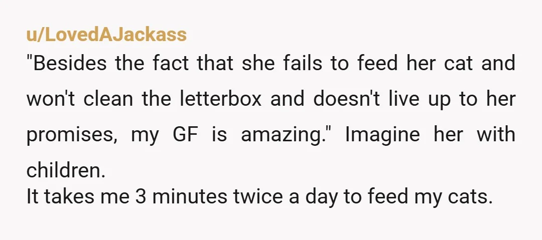 u/LovedAJackass "Besides the fact that she fails to feed her cat and won't clean the letterbox and doesn't live up to her promises, my GF is amazing." Imagine her with...
