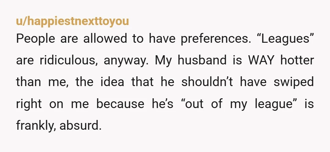 u/happiestnexttoyou People are allowed to have preferences. “Leagues” are ridiculous, anyway. My husband is WAY hotter than me, the idea that he shouldn’t have swiped right on me because he’s...