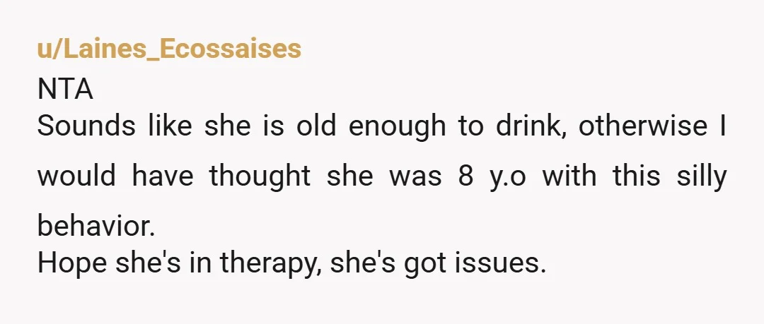 u/Laines_Ecossaises
NTA
Sounds like she is old enough to drink, otherwise I would have thought she was 8 y.o with this silly behavior.
Hope she's in therapy, she's got issues.