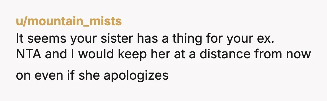 u/mountain_mists
It seems your sister has a thing for your ex.
NTA and I would keep her at a distance from now on even if she apologizes