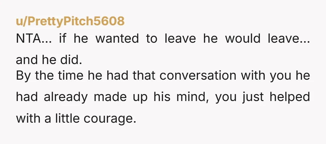 u/PrettyPitch5608 NTA… if he wanted to leave he would leave… and he did. By the time he had that conversation with you he had already made up his mind, you...