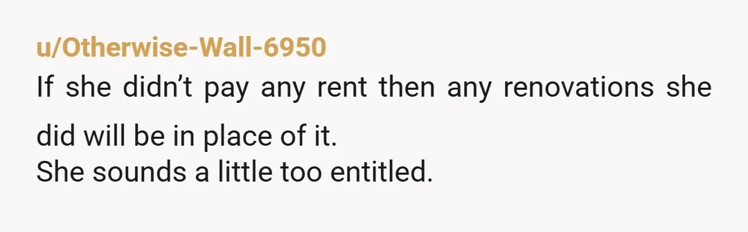 u/Otherwise-Wall-6950
If she didn’t pay any rent then any renovations she did will be in place of it.
She sounds a little too entitled.