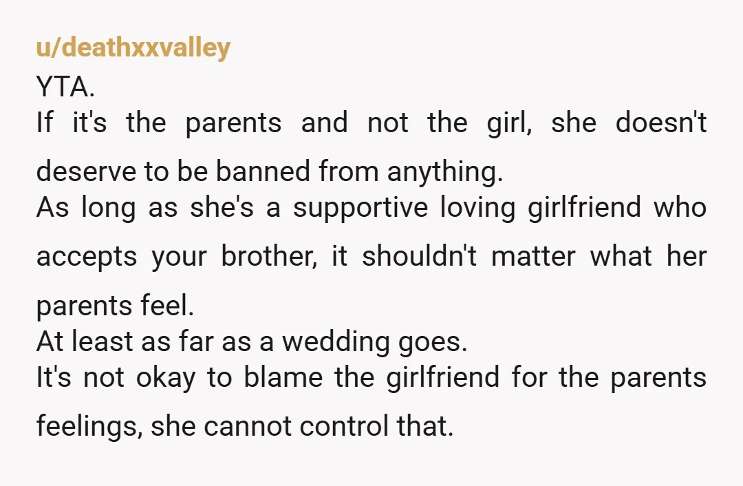 u/deathxxvalley YTA. If it's the parents and not the girl, she doesn't deserve to be banned from anything. As long as she's a supportive loving girlfriend who accepts your brother,...