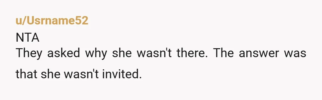 u/Usrname52
NTA
They asked why she wasn't there. The answer was that she wasn't invited.