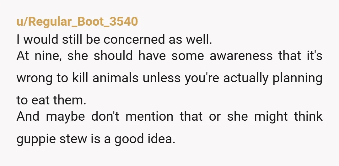 u/Regular_Boot_3540 I would still be concerned as well. At nine, she should have some awareness that it's wrong to kill animals unless you're actually planning to eat them. And maybe...