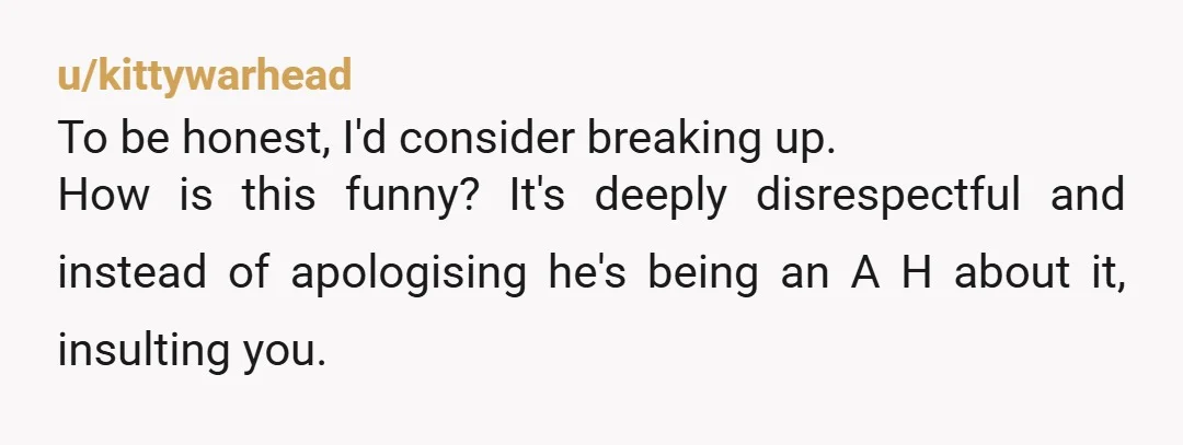 u/kittywarhead To be honest, I'd consider breaking up. How is this funny? It's deeply disrespectful and instead of apologising he's being an A H about it, insulting you.