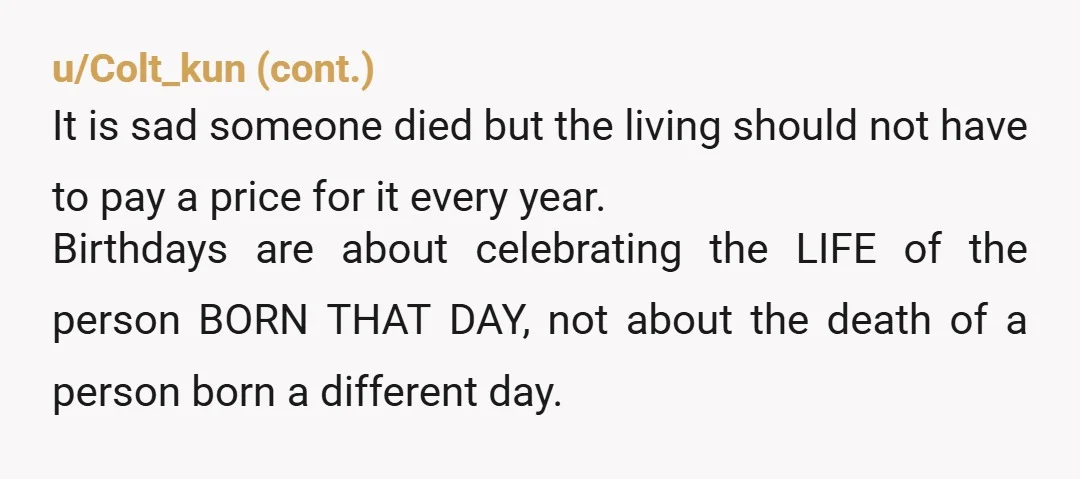 u/Emptyspace62526173
YTA SO HARD 😂 so any kids you have are never ever allowed birthdays because your brother died? Your family all need counselling.