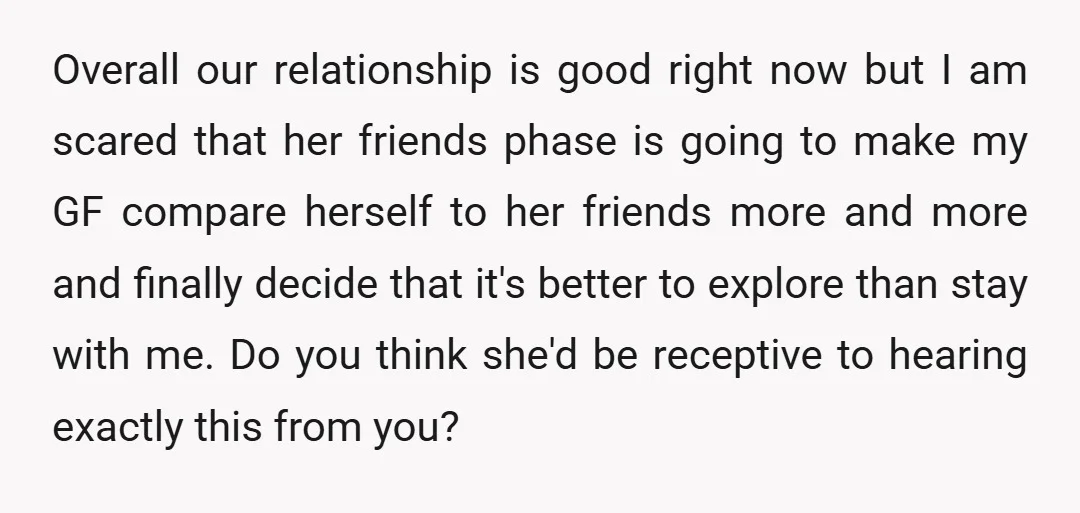 Overall our relationship is good right now but I am scared that her friends phase is going to make my GF compare herself to her friends more and more and...
