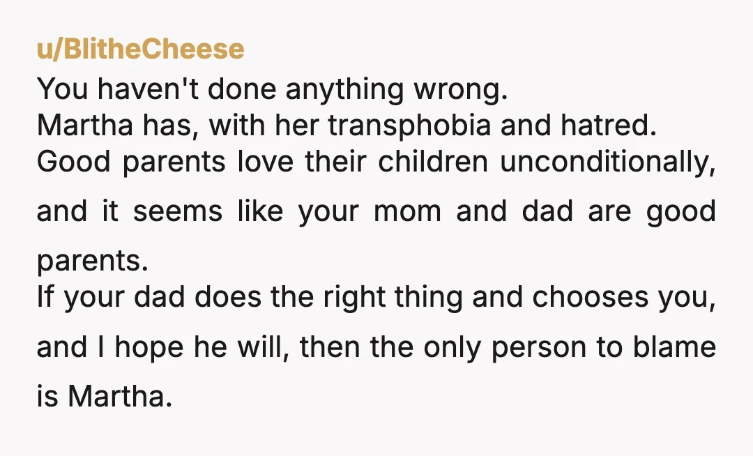 u/BlitheCheese You haven't done anything wrong. Martha has, with her transphobia and hatred. Good parents love their children unconditionally, and it seems like your mom and dad are good parents....