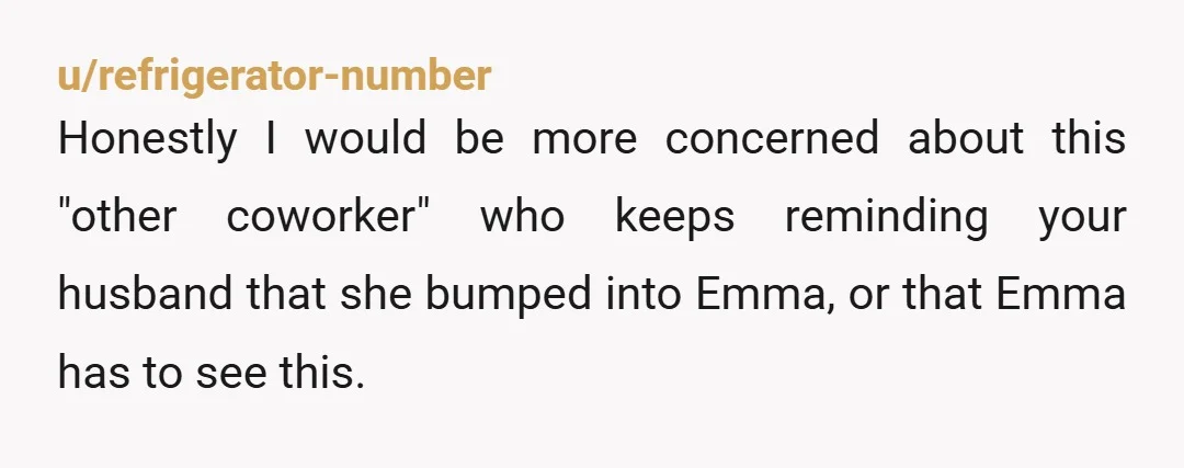 u/refrigerator-number
Honestly I would be more concerned about this "other coworker" who keeps reminding your husband that she bumped into Emma, or that Emma has to see this.