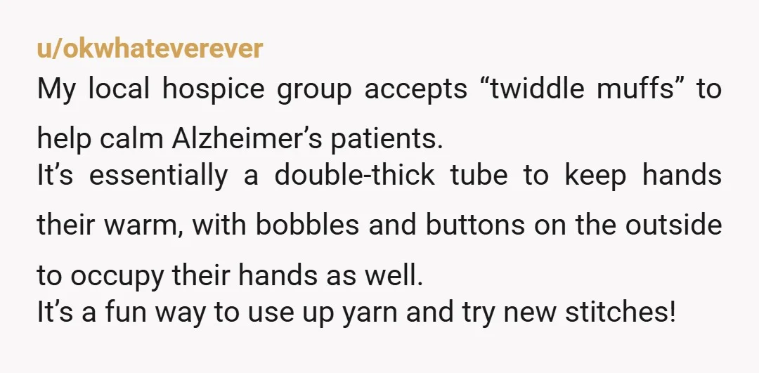 u/okwhateverever My local hospice group accepts “twiddle muffs” to help calm Alzheimer’s patients. It’s essentially a double-thick tube to keep hands their warm, with bobbles and buttons on the outside...