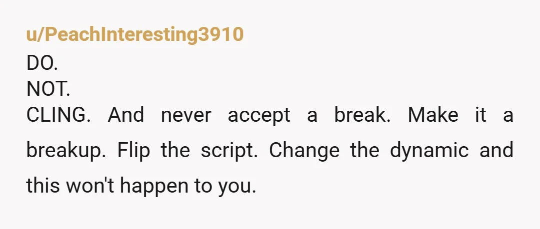 u/PeachInteresting3910 DO. NOT. CLING.  And never accept a break.  Make it a breakup.  Flip the script.  Change the dynamic and this won't happen to you. 