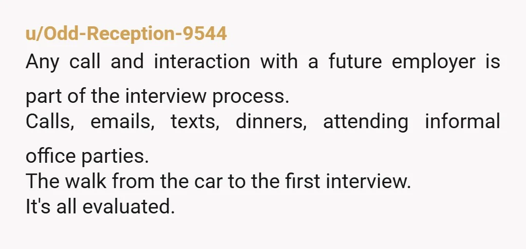 u/Odd-Reception-9544 Any call and interaction with a future employer is part of the interview process. Calls, emails, texts, dinners, attending informal office parties. The walk from the car to the...