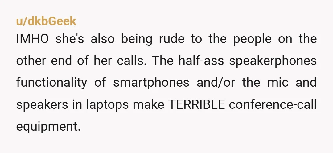 u/dkbGeek IMHO she's also being rude to the people on the other end of her calls. The half-ass speakerphones functionality of smartphones and/or the mic and speakers in laptops make...