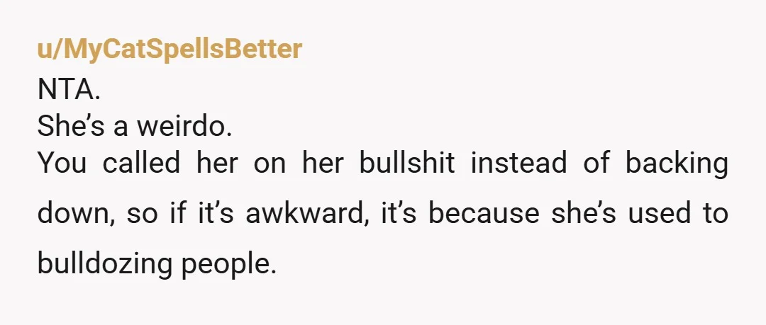 u/MyCatSpellsBetter
NTA.
She’s a weirdo.
You called her on her bullshit instead of backing down, so if it’s awkward, it’s because she’s used to bulldozing people.