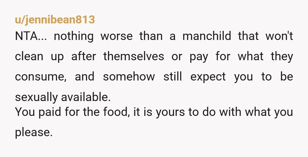 u/jennibean813 NTA... nothing worse than a manchild that won't clean up after themselves or pay for what they consume, and somehow still expect you to be sexually available. You paid...