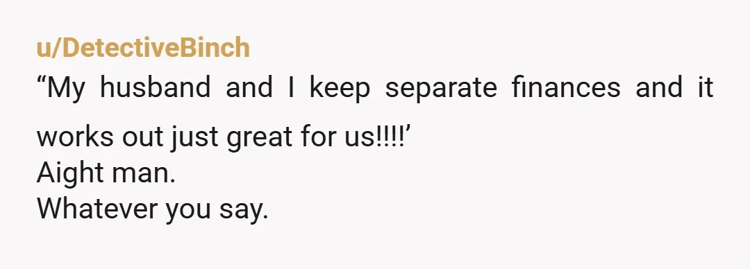 u/DetectiveBinch
“My husband and I keep separate finances and it works out just great for us!!!!’
Aight man.
Whatever you say.