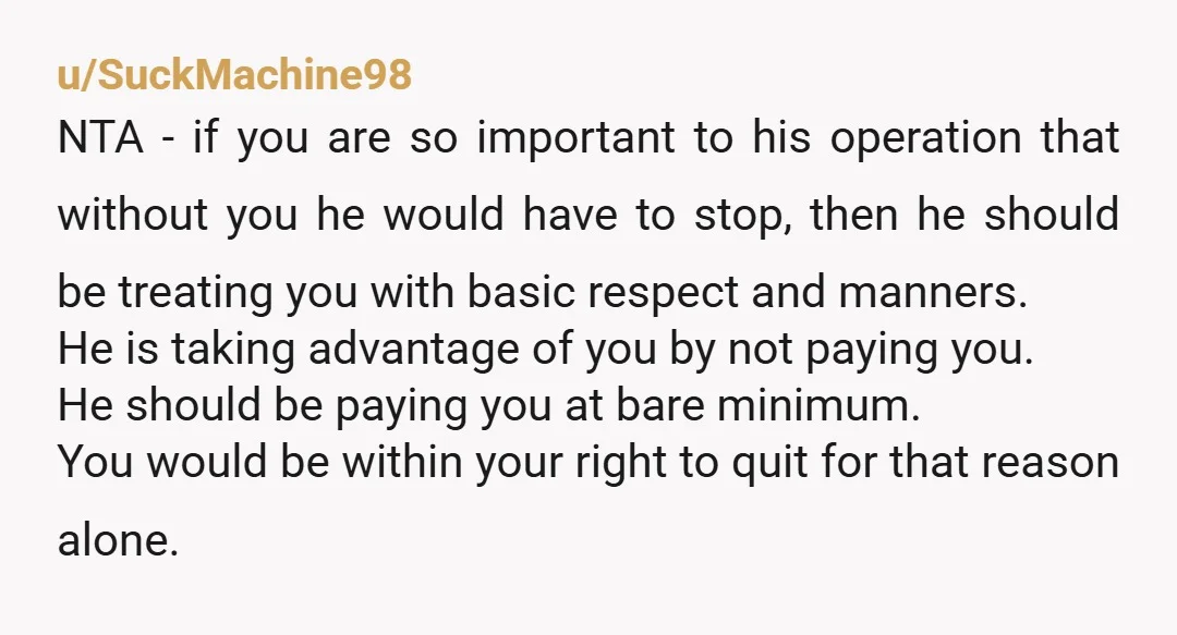u/SuckMachine98 NTA - if you are so important to his operation that without you he would have to stop, then he should be treating you with basic respect and manners....