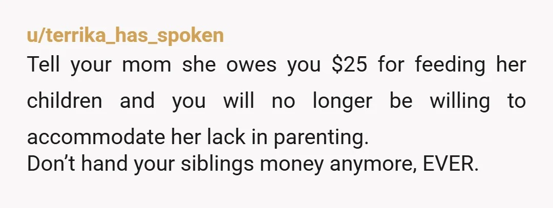u/terrika_has_spoken Tell your mom she owes you $25 for feeding her children and you will no longer be willing to accommodate her lack in parenting. Don’t hand your siblings money...