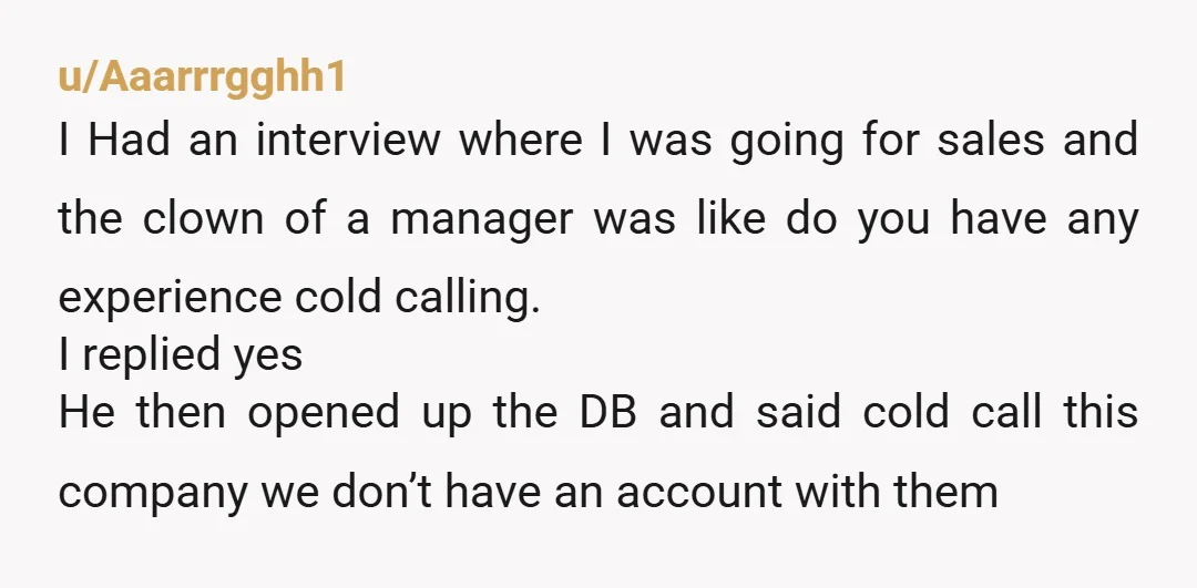 u/Aaarrrgghh1 I Had an interview where I was going for sales and the clown of a manager was like do you have any experience cold calling. I replied yes He...