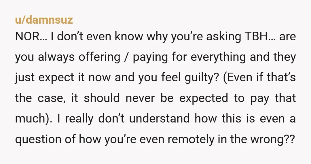 u/damnsuz NOR… I don’t even know why you’re asking TBH… are you always offering / paying for everything and they just expect it now and you feel guilty? (Even if...