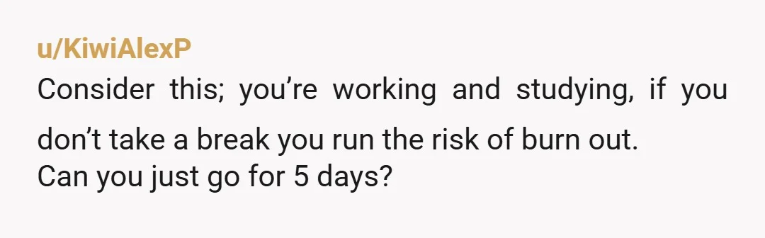 u/KiwiAlexP
Consider this; you’re working and studying, if you don’t take a break you run the risk of burn out.
Can you just go for 5 days?