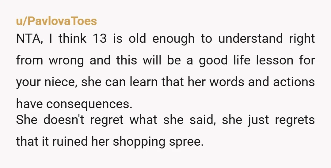 u/PavlovaToes NTA, I think 13 is old enough to understand right from wrong and this will be a good life lesson for your niece, she can learn that her words...