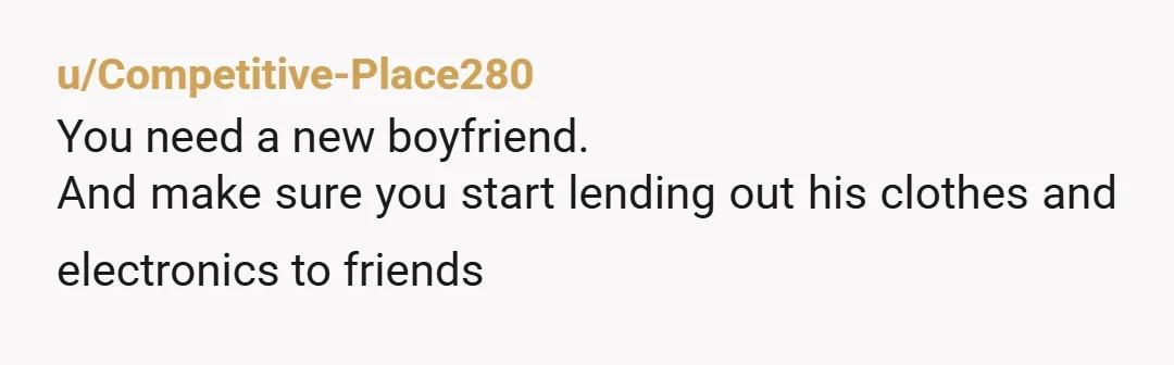 u/Competitive-Place280
You need a new boyfriend.
And make sure you start lending out his clothes and electronics to friends