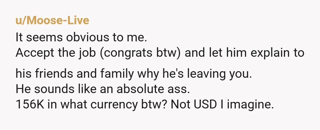 u/Moose-Live It seems obvious to me. Accept the job (congrats btw) and let him explain to his friends and family why he's leaving you. He sounds like an absolute ass....